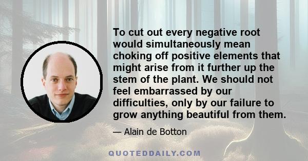 To cut out every negative root would simultaneously mean choking off positive elements that might arise from it further up the stem of the plant. We should not feel embarrassed by our difficulties, only by our failure