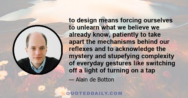 to design means forcing ourselves to unlearn what we believe we already know, patiently to take apart the mechanisms behind our reflexes and to acknowledge the mystery and stupefying complexity of everyday gestures like 