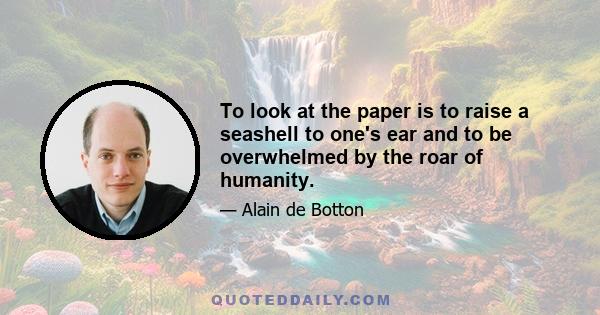 To look at the paper is to raise a seashell to one's ear and to be overwhelmed by the roar of humanity.