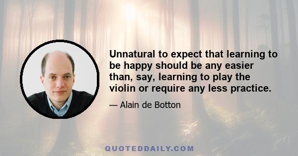 Unnatural to expect that learning to be happy should be any easier than, say, learning to play the violin or require any less practice.