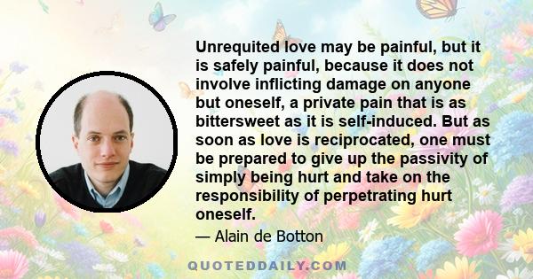 Unrequited love may be painful, but it is safely painful, because it does not involve inflicting damage on anyone but oneself, a private pain that is as bittersweet as it is self-induced. But as soon as love is