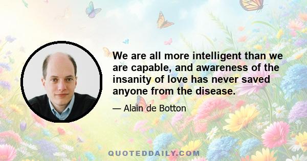 We are all more intelligent than we are capable, and awareness of the insanity of love has never saved anyone from the disease.