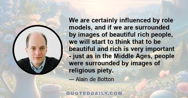 We are certainly influenced by role models, and if we are surrounded by images of beautiful rich people, we will start to think that to be beautiful and rich is very important - just as in the Middle Ages, people were