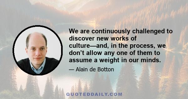 We are continuously challenged to discover new works of culture—and, in the process, we don’t allow any one of them to assume a weight in our minds.