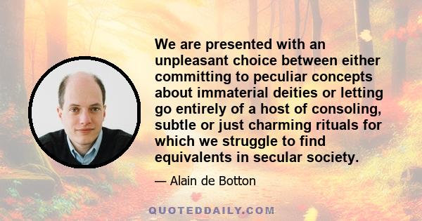 We are presented with an unpleasant choice between either committing to peculiar concepts about immaterial deities or letting go entirely of a host of consoling, subtle or just charming rituals for which we struggle to