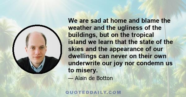 We are sad at home and blame the weather and the ugliness of the buildings, but on the tropical island we learn that the state of the skies and the appearance of our dwellings can never on their own underwrite our joy