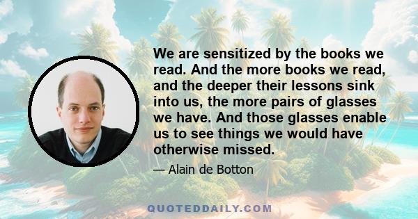 We are sensitized by the books we read. And the more books we read, and the deeper their lessons sink into us, the more pairs of glasses we have. And those glasses enable us to see things we would have otherwise missed.