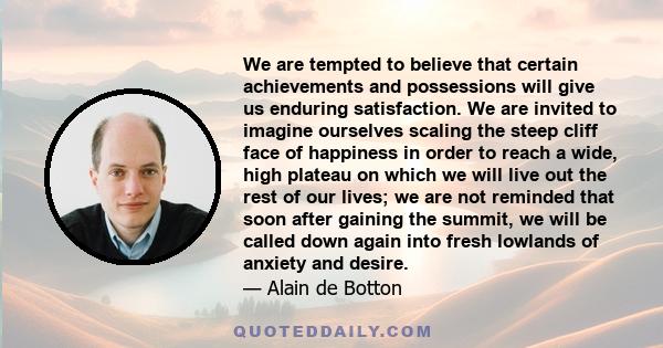 We are tempted to believe that certain achievements and possessions will give us enduring satisfaction. We are invited to imagine ourselves scaling the steep cliff face of happiness in order to reach a wide, high