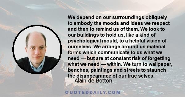 We depend on our surroundings obliquely to embody the moods and ideas we respect and then to remind us of them. We look to our buildings to hold us, like a kind of psychological mould, to a helpful vision of ourselves.