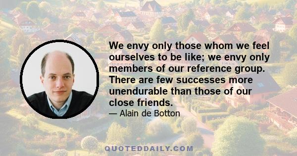 We envy only those whom we feel ourselves to be like; we envy only members of our reference group. There are few successes more unendurable than those of our close friends.