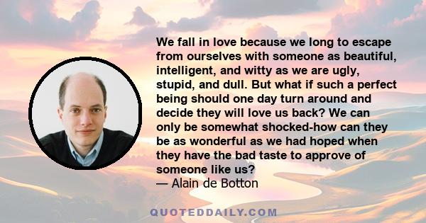 We fall in love because we long to escape from ourselves with someone as beautiful, intelligent, and witty as we are ugly, stupid, and dull. But what if such a perfect being should one day turn around and decide they