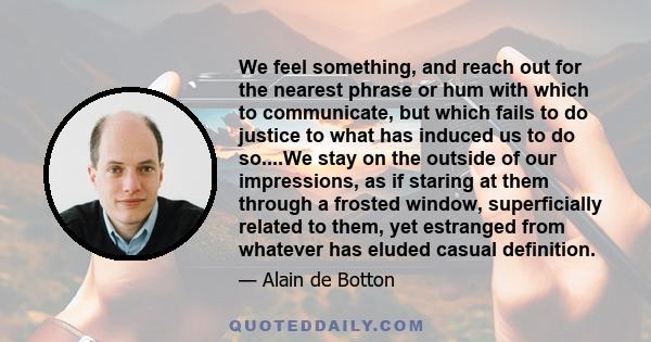 We feel something, and reach out for the nearest phrase or hum with which to communicate, but which fails to do justice to what has induced us to do so....We stay on the outside of our impressions, as if staring at them 