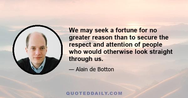 We may seek a fortune for no greater reason than to secure the respect and attention of people who would otherwise look straight through us.