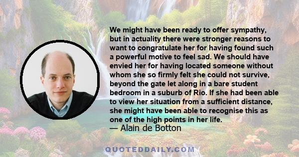 We might have been ready to offer sympathy, but in actuality there were stronger reasons to want to congratulate her for having found such a powerful motive to feel sad. We should have envied her for having located