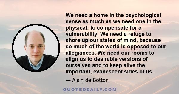 We need a home in the psychological sense as much as we need one in the physical: to compensate for a vulnerability. We need a refuge to shore up our states of mind, because so much of the world is opposed to our