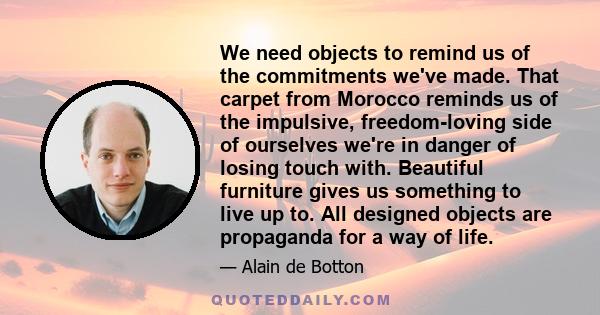 We need objects to remind us of the commitments we've made. That carpet from Morocco reminds us of the impulsive, freedom-loving side of ourselves we're in danger of losing touch with. Beautiful furniture gives us