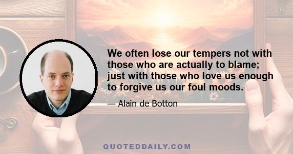 We often lose our tempers not with those who are actually to blame; just with those who love us enough to forgive us our foul moods.