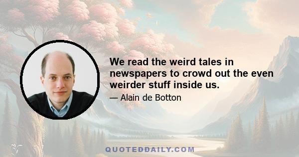 We read the weird tales in newspapers to crowd out the even weirder stuff inside us.