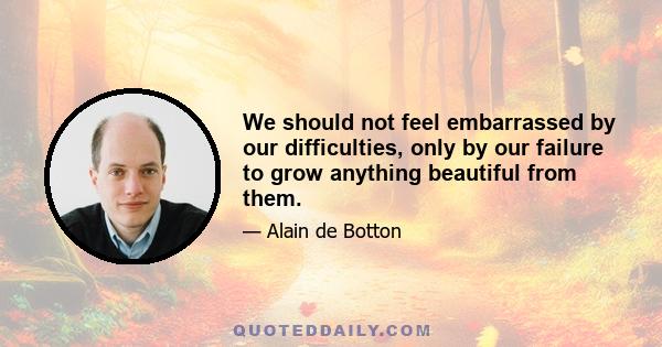 We should not feel embarrassed by our difficulties, only by our failure to grow anything beautiful from them.