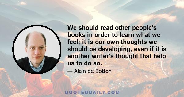 We should read other people's books in order to learn what we feel; it is our own thoughts we should be developing, even if it is another writer's thought that help us to do so.