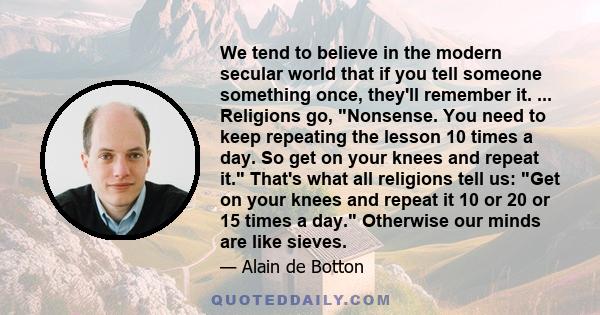 We tend to believe in the modern secular world that if you tell someone something once, they'll remember it. ... Religions go, Nonsense. You need to keep repeating the lesson 10 times a day. So get on your knees and