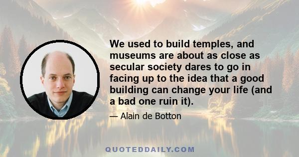 We used to build temples, and museums are about as close as secular society dares to go in facing up to the idea that a good building can change your life (and a bad one ruin it).