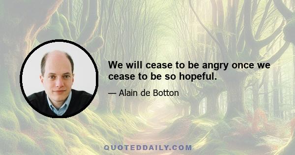 We will cease to be angry once we cease to be so hopeful.