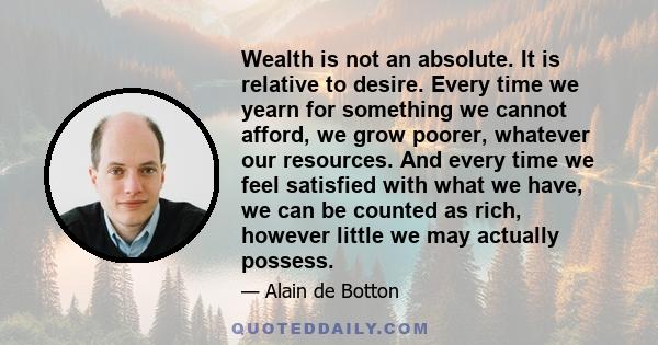 Wealth is not an absolute. It is relative to desire. Every time we yearn for something we cannot afford, we grow poorer, whatever our resources. And every time we feel satisfied with what we have, we can be counted as