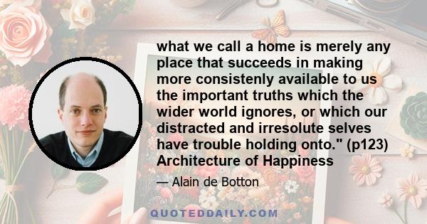 what we call a home is merely any place that succeeds in making more consistenly available to us the important truths which the wider world ignores, or which our distracted and irresolute selves have trouble holding