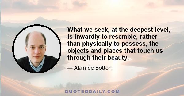 What we seek, at the deepest level, is inwardly to resemble, rather than physically to possess, the objects and places that touch us through their beauty.