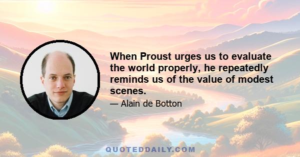 When Proust urges us to evaluate the world properly, he repeatedly reminds us of the value of modest scenes.