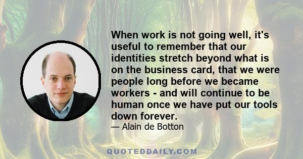 When work is not going well, it's useful to remember that our identities stretch beyond what is on the business card, that we were people long before we became workers - and will continue to be human once we have put