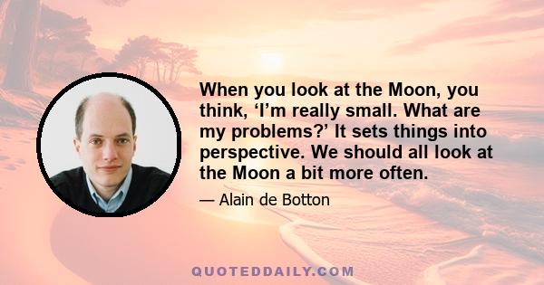 When you look at the Moon, you think, ‘I’m really small. What are my problems?’ It sets things into perspective. We should all look at the Moon a bit more often.