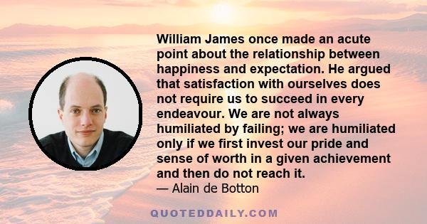 William James once made an acute point about the relationship between happiness and expectation. He argued that satisfaction with ourselves does not require us to succeed in every endeavour. We are not always humiliated 