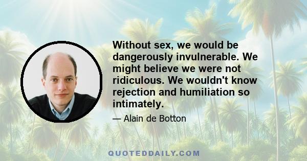 Without sex, we would be dangerously invulnerable. We might believe we were not ridiculous. We wouldn't know rejection and humiliation so intimately.