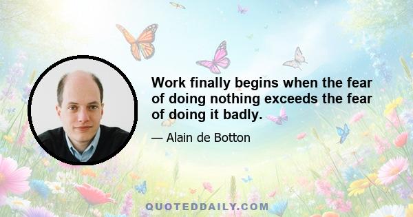 Work finally begins when the fear of doing nothing exceeds the fear of doing it badly.