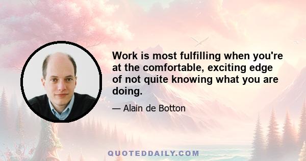 Work is most fulfilling when you're at the comfortable, exciting edge of not quite knowing what you are doing.