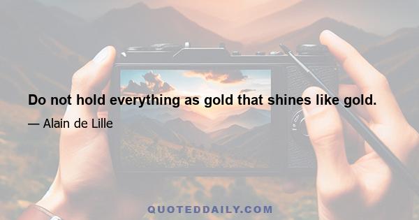 Do not hold everything as gold that shines like gold.