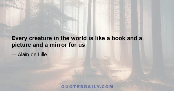 Every creature in the world is like a book and a picture and a mirror for us