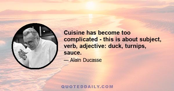 Cuisine has become too complicated - this is about subject, verb, adjective: duck, turnips, sauce.