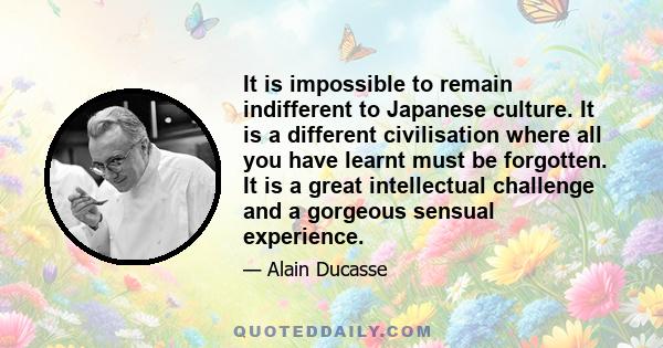 It is impossible to remain indifferent to Japanese culture. It is a different civilisation where all you have learnt must be forgotten. It is a great intellectual challenge and a gorgeous sensual experience.