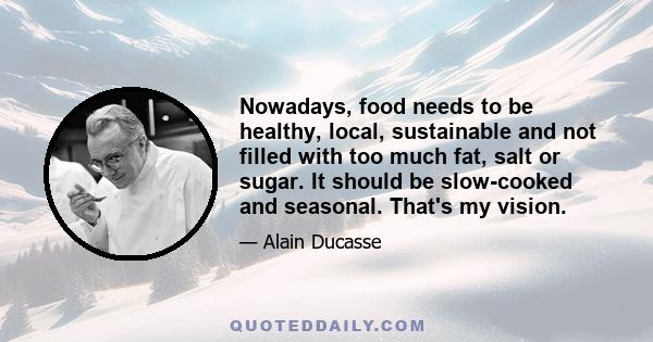 Nowadays, food needs to be healthy, local, sustainable and not filled with too much fat, salt or sugar. It should be slow-cooked and seasonal. That's my vision.