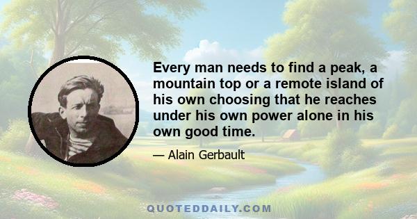 Every man needs to find a peak, a mountain top or a remote island of his own choosing that he reaches under his own power alone in his own good time.