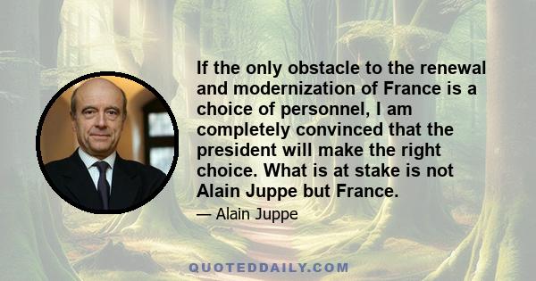 If the only obstacle to the renewal and modernization of France is a choice of personnel, I am completely convinced that the president will make the right choice. What is at stake is not Alain Juppe but France.