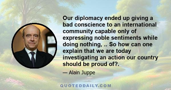 Our diplomacy ended up giving a bad conscience to an international community capable only of expressing noble sentiments while doing nothing, .. So how can one explain that we are today investigating an action our