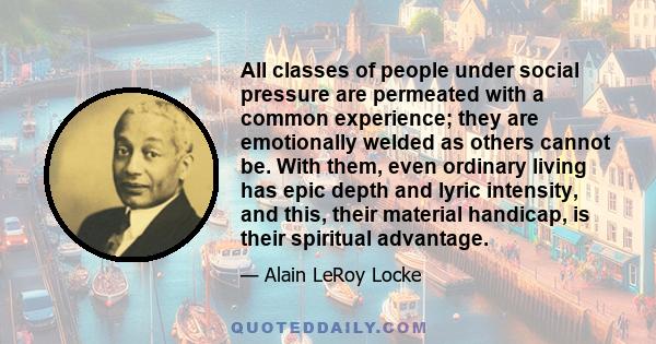 All classes of people under social pressure are permeated with a common experience; they are emotionally welded as others cannot be. With them, even ordinary living has epic depth and lyric intensity, and this, their