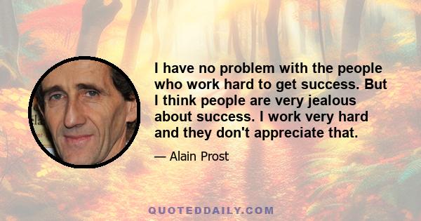 I have no problem with the people who work hard to get success. But I think people are very jealous about success. I work very hard and they don't appreciate that.