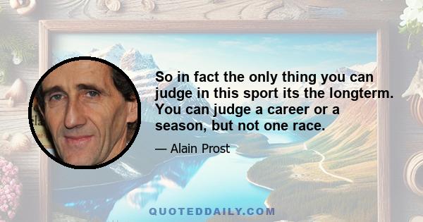 So in fact the only thing you can judge in this sport its the longterm. You can judge a career or a season, but not one race.