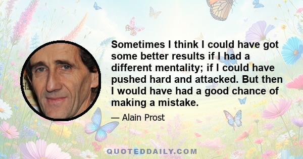 Sometimes I think I could have got some better results if I had a different mentality; if I could have pushed hard and attacked. But then I would have had a good chance of making a mistake.