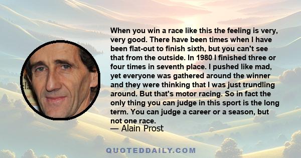 When you win a race like this the feeling is very, very good. There have been times when I have been flat-out to finish sixth, but you can't see that from the outside. In 1980 I finished three or four times in seventh